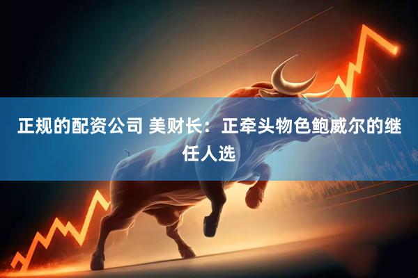 正规的配资公司 美财长：正牵头物色鲍威尔的继任人选