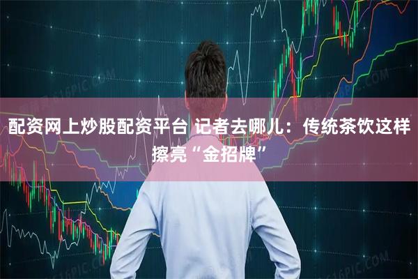 配资网上炒股配资平台 记者去哪儿：传统茶饮这样擦亮“金招牌”
