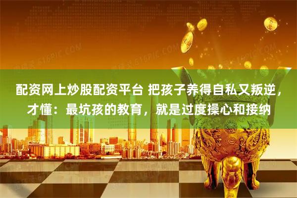 配资网上炒股配资平台 把孩子养得自私又叛逆，才懂：最坑孩的教育，就是过度操心和接纳