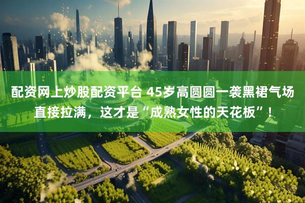 配资网上炒股配资平台 45岁高圆圆一袭黑裙气场直接拉满，这才是“成熟女性的天花板”！